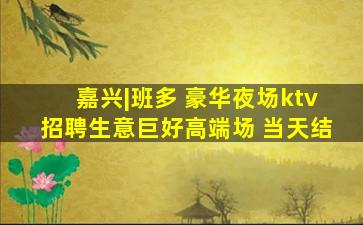 嘉兴|班多 豪华夜场ktv招聘生意巨好高端场 当天结